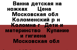 Ванна детская на ножках,  › Цена ­ 700 - Московская обл., Коломенский р-н, Коломна г. Дети и материнство » Купание и гигиена   . Московская обл.